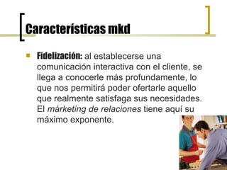 Características mkd Fidelización:  al establecerse una comunicación interactiva con el cliente, se llega a conocerle más profundamente, lo que nos permitirá poder ofertarle aquello que realmente satisfaga sus necesidades. El  márketing de relaciones  tiene aquí su máximo exponente.  