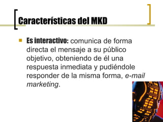 Características del MKD Es interactivo:  comunica de forma directa el mensaje a su público objetivo, obteniendo de él una respuesta inmediata y pudiéndole responder de la misma forma,  e-mail   marketing .  