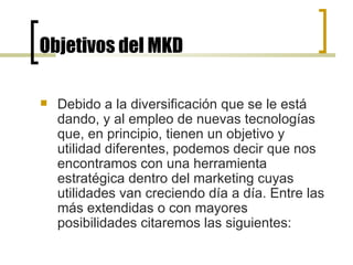 Objetivos del MKD Debido a la diversificación que se le está dando, y al empleo de nuevas tecnologías que, en principio, tienen un objetivo y utilidad diferentes, podemos decir que nos encontramos con una herramienta estratégica dentro del marketing cuyas utilidades van creciendo día a día. Entre las más extendidas o con mayores posibilidades citaremos las siguientes: 