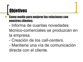 Objetivos  Como medio para mejorar las relaciones con nuestros clientes: - Informa de cuantas novedades técnico-comerciales se produzcan en la empresa. - Creación de los  call-centers . - Mantiene una vía de comunicación directa con el cliente.   