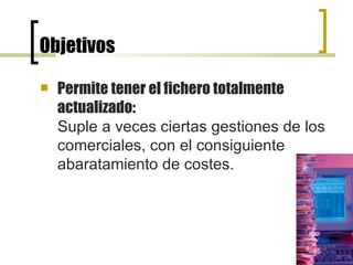 Objetivos Permite tener el fichero totalmente actualizado:   Suple a veces ciertas gestiones de los comerciales, con el consiguiente abaratamiento de costes. 