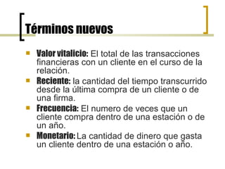 Términos nuevos Valor vitalicio:  El total de las transacciones financieras con un cliente en el curso de la relación. Reciente:  la cantidad del tiempo transcurrido desde la última compra de un cliente o de una firma. Frecuencia:  El numero de veces que un cliente compra dentro de una estación o de un año. Monetario:  La cantidad de dinero que gasta un cliente dentro de una estación o año. 