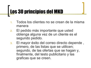 Los 30 principios del MKD Todos los clientes no se crean de la misma manera El pedido más importante que usted obtenga alguna vez de un cliente es el segundo pedido. El mayor éxito del correo directo depende , primero, de las listas que se utilicen; segundo, de las ofertas que se hagan y, finalmente, del testo publicitario y las graficas que se creen. 