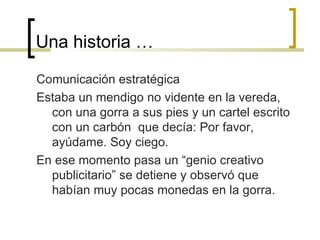 Una historia … Comunicación estratégica Estaba un mendigo no vidente en la vereda, con una gorra a sus pies y un cartel escrito con un carbón  que decía: Por favor, ayúdame. Soy ciego. En ese momento pasa un “genio creativo publicitario” se detiene y observó que habían muy pocas monedas en la gorra.  