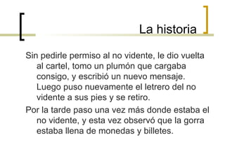 La historia Sin pedirle permiso al no vidente, le dio vuelta al cartel, tomo un plumón que cargaba consigo, y escribió un nuevo mensaje. Luego puso nuevamente el letrero del no vidente a sus pies y se retiro. Por la tarde paso una vez más donde estaba el no vidente, y esta vez observó que la gorra estaba llena de monedas y billetes. 