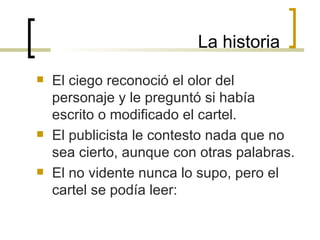 La historia El ciego reconoció el olor del personaje y le preguntó si había escrito o modificado el cartel. El publicista le contesto nada que no sea cierto, aunque con otras palabras. El no vidente nunca lo supo, pero el  cartel se podía leer: 