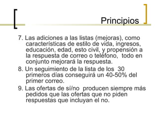 7. Las adiciones a las listas (mejoras), como características de estilo de vida, ingresos, educación, edad, esto civil, y propensión a la respuesta de correo o teléfono,  todo en conjunto mejorará la respuesta.  8. Un seguimiento de la lista de los  30 primeros días conseguirá un 40-50% del primer correo. 9. Las ofertas de sí/no  producen siempre más pedidos que las ofertas que no piden respuestas que incluyan el no. Principios 