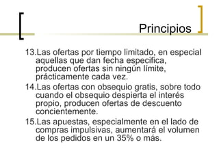 13.Las ofertas por tiempo limitado, en especial aquellas que dan fecha especifica, producen ofertas sin ningún límite, prácticamente cada vez. 14.Las ofertas con obsequio gratis, sobre todo cuando el obsequio despierta el interés propio, producen ofertas de descuento concientemente. 15.Las apuestas, especialmente en el lado de compras impulsivas, aumentará el volumen de los pedidos en un 35% o más. Principios 