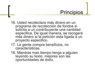 16. Usted recolectara más dinero en un programa de recolección de fondos si solicita a un contribuyente una cantidad especifica. De igual manera, se recogerá más dinero si la petición esta ligada a un proyecto especifico. 17. La gente compra beneficios, no características. 18. Mientras mas tiempo tenga a alguien leyendo su texto, mejores son las oportunidades de éxito. Principios 