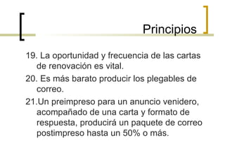 19. La oportunidad y frecuencia de las cartas de renovación es vital. 20. Es más barato producir los plegables de correo. 21.Un preimpreso para un anuncio venidero, acompañado de una carta y formato de respuesta, producirá un paquete de correo postimpreso hasta un 50% o más. Principios 