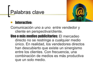 Palabras clave Interactivo: Comunicación uno a uno  entre vendedor y cliente en perspectiva/cliente.  Uno o más medios publicitarios:  El mercadeo directo no se restringe a cualquier medio único. En realidad, los vendedores directos han descubierto que existe un sinergismo entre los clientes. Con frecuencia, una combinación de medios es más productiva que un solo medio. 
