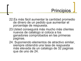 22.Es más fácil aumentar la cantidad promedio de dinero de un pedido que aumentar el porcentaje de respuesta. 23.Usted conseguirá más mucho más clientes nuevos de catalogo si coloca a los ganadores comprobados en las primeras paginas. 24. Suponiendo elementos de atractivo similar, siempre obtendrá una tasa de respuesta más elevada de un catalogo de 32 paginas que de uno de 24.  Principios 