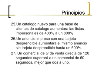 25.Un catalogo nuevo para una base de clientes de catalogo aumentara las listas impersonales de 400% a un 800%. 26.Un anuncio impreso con una tarjeta desprendible aumentará el mismo anuncio sin tarjeta desprendible hasta un 600%. 27. Un comercial de tv de venta directa de 120 segundos superará a un comercial de 60 segundos, mejor que dos a uno. Principios 
