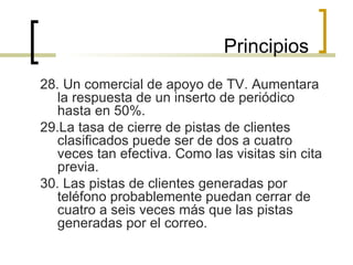 28. Un comercial de apoyo de TV. Aumentara la respuesta de un inserto de periódico hasta en 50%. 29.La tasa de cierre de pistas de clientes clasificados puede ser de dos a cuatro veces tan efectiva. Como las visitas sin cita previa. 30. Las pistas de clientes generadas por teléfono probablemente puedan cerrar de cuatro a seis veces más que las pistas generadas por el correo. Principios 
