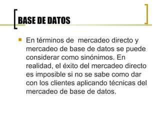 BASE DE DATOS En términos de  mercadeo directo y mercadeo de base de datos se puede considerar como sinónimos. En realidad, el éxito del mercadeo directo es imposible si no se sabe como dar con los clientes aplicando técnicas del mercadeo de base de datos. 