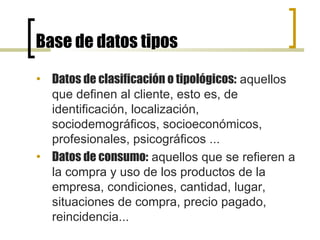 Base de datos tipos Datos de clasificación o tipológicos:  aquellos que definen al cliente, esto es, de identificación, localización, sociodemográficos, socioeconómicos, profesionales, psicográficos ...  Datos de consumo:  aquellos que se refieren a la compra y uso de los productos de la empresa, condiciones, cantidad, lugar, situaciones de compra, precio pagado, reincidencia...  