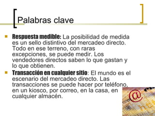 Palabras clave Respuesta medible:  La posibilidad de medida es un sello distintivo del mercadeo directo. Todo en ese terreno, con raras excepciones, se puede medir. Los vendedores directos saben lo que gastan y lo que obtienen. Transacción en cualquier sitio : El mundo es el escenario del mercadeo directo. Las transacciones se puede hacer por teléfono, en un kiosco, por correo, en la casa, en cualquier almacén. 