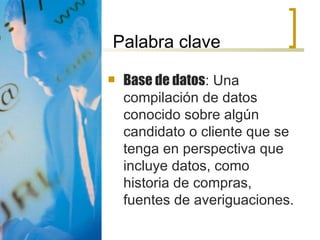 Palabra clave Base de datos : Una compilación de datos conocido sobre algún candidato o cliente que se tenga en perspectiva que incluye datos, como historia de compras, fuentes de averiguaciones. 
