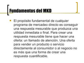 Fundamentos del MKD El propósito fundamental de cualquier programa de mercadeo directo es conseguir una respuesta mesurable que produzca una utilidad inmediata o final. Para crear una respuesta mesurable tiene que hacer una oferta: un llamado de atención. Una oferta para vender un producto o servicio directamente al consumidor o al negocio no es más que una forma de crear una respuesta cuantificable.  