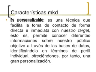 Características mkd Es personalizable:  es una técnica que facilita la toma de contacto de forma directa e inmediata con nuestro  target , esto es, permite conocer diferentes informaciones sobre nuestro público objetivo a través de las bases de datos, identificándolo en términos de perfil individual, ofreciéndonos, por tanto, una gran personalización.  