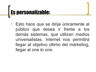 Es personalizable: Esto hace que se dirija únicamente al público que desea ir frente a los demás sistemas, que utilizan medios universalistas. Internet nos permitirá llegar al objetivo último del márketing, llegar al  one to one .  