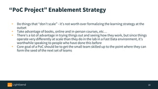 “PoC Project” Enablement Strategy
• Do things that “don’t scale” - it’s not worth over formalizing the learning strategy at the
outset
• Take advantage of books, online and in-person courses, etc…
• There’s a lot of advantage in trying things out and seeing how they work, but since things
operate very differently at scale than they do in the lab in a Fast Data environment, it’s
worthwhile speaking to people who have done this before
• Core goal of a PoC should be to get the small team skilled up to the point where they can
form the seed of the next set of teams
18
 