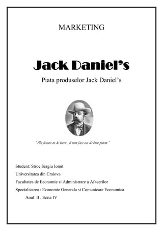 MARKETING
Jack Daniel’s
Piata produselor Jack Daniel’s
“In fiecare zi de lucru , il vom face cat de bine putem.”
Student: Stroe Sergiu Ionut
Universitatea din Craiova
Facultatea de Economie si Administrare a Afacerilor
Specializarea : Economie Generala si Comunicare Economica
Anul II , Seria IV
 