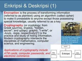 Enkripsi & Deskripsi (1)
Encryption is the process of transforming information
(referred to as plaintext) using an algorithm (called cipher)
to make it unreadable to anyone except those possessing
special knowledge, usually referred to as a key.
Cryptography (or cryptology; from
Greek κρυπτός, kryptos, "hidden,
secret"; and γράφω, gráphō, "I write", or
-λογία, -logia, respectively)[1] is the
practice and study of hiding information.
Modern cryptography intersects the
                                                   The German Lorenz cipher
                                                   machine, used in World
disciplines of mathematics, computer               War II for encryption of
                                                   very high-level general
science, and engineering.                          staff messages



Applications of cryptography include
ATM cards, computer passwords, and
electronic commerce.
 