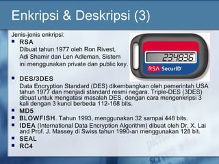 Enkripsi & Deskripsi (3)
Jenis-jenis enkripsi:
 RSA
   Dibuat tahun 1977 oleh Ron Rivest,
   Adi Shamir dan Len Adleman. Sistem
   ini menggunakan private dan public key.

   DES/3DES
    Data Encryption Standard (DES) dikembangkan oleh pemerintah USA
    tahun 1977 dan menjadi standard resmi negara. Triple-DES (3DES)
    dibuat untuk mengatasi masalah DES, dengan cara mengenkripsi 3
    kali dengan 3 kunci berbeda 112-168 bits.
   MD5
   BLOWFISH. Tahun 1993, menggunakan 32 sampai 448 bits.
   IDEA (International Data Encryption Algorithm) dibuat oleh Dr. X. Lai
    and Prof. J. Massey di Swiss tahun 1990-an menggunakan 128 bit.
   SEAL
   RC4
 