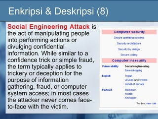 Enkripsi & Deskripsi (8)
Social Engineering Attack is
the act of manipulating people
into performing actions or
divulging confidential
information. While similar to a
confidence trick or simple fraud,
the term typically applies to
trickery or deception for the
purpose of information
gathering, fraud, or computer
system access; in most cases
the attacker never comes face-
to-face with the victim.
 