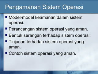 Pengamanan Sistem Operasi
 Model-model keamanan dalam sistem
  operasi.
 Perancangan sistem operasi yang aman.
 Bentuk serangan terhadap sistem operasi.
 Tinjauan terhadap sistem operasi yang
  aman.
 Contoh sistem operasi yang aman.
 