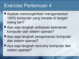 Exercise Pertemuan 4
 Apakah memungkinkan mengamankan
  100% komputer yang berada di tangan
  orang lain?
 Apa saja langkah antisipasi keamanan
  komputer dan sistem operasi?
 Apa saja langkah pengamanan komputer
  dan sistem operasi?
 Apa saja langkah recovery komputer dan
  sistem operasi?
 