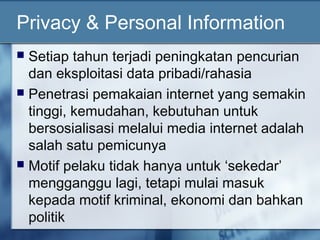 Privacy & Personal Information
 Setiap tahun terjadi peningkatan pencurian
  dan eksploitasi data pribadi/rahasia
 Penetrasi pemakaian internet yang semakin
  tinggi, kemudahan, kebutuhan untuk
  bersosialisasi melalui media internet adalah
  salah satu pemicunya
 Motif pelaku tidak hanya untuk ‘sekedar’
  mengganggu lagi, tetapi mulai masuk
  kepada motif kriminal, ekonomi dan bahkan
  politik
 