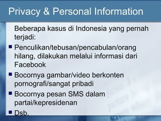 Privacy & Personal Information
  Beberapa kasus di Indonesia yang pernah
  terjadi:
 Penculikan/tebusan/pencabulan/orang
  hilang, dilakukan melalui informasi dari
  Facebook
 Bocornya gambar/video berkonten
  pornografi/sangat pribadi
 Bocornya pesan SMS dalam
  partai/kepresidenan
 Dsb.
 