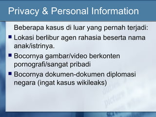 Privacy & Personal Information
  Beberapa kasus di luar yang pernah terjadi:
 Lokasi berlibur agen rahasia beserta nama
  anak/istrinya.
 Bocornya gambar/video berkonten
  pornografi/sangat pribadi
 Bocornya dokumen-dokumen diplomasi
  negara (ingat kasus wikileaks)
 