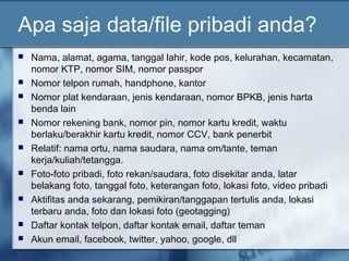 Apa saja data/file pribadi anda?
   Nama, alamat, agama, tanggal lahir, kode pos, kelurahan, kecamatan,
    nomor KTP, nomor SIM, nomor passpor
   Nomor telpon rumah, handphone, kantor
   Nomor plat kendaraan, jenis kendaraan, nomor BPKB, jenis harta
    benda lain
   Nomor rekening bank, nomor pin, nomor kartu kredit, waktu
    berlaku/berakhir kartu kredit, nomor CCV, bank penerbit
   Relatif: nama ortu, nama saudara, nama om/tante, teman
    kerja/kuliah/tetangga.
   Foto-foto pribadi, foto rekan/saudara, foto disekitar anda, latar
    belakang foto, tanggal foto, keterangan foto, lokasi foto, video pribadi
   Aktifitas anda sekarang, pemikiran/tanggapan tertulis anda, lokasi
    terbaru anda, foto dan lokasi foto (geotagging)
   Daftar kontak telpon, daftar kontak email, daftar teman
   Akun email, facebook, twitter, yahoo, google, dll
 