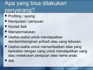 Apa yang bisa dilakukan
penyerang?
   Profiling / spying
   Manipulasi / penipuan
   Kontak fisik
   Mempermalukan
   Usaha-usaha untuk mendapatkan
    dendam/keinginan pribadi atau uang tebusan
   Usaha-usaha untuk memanfaatkan data yang
    berkaitan dengan uang untuk mendapatkan uang
    atau melakukan penipuan atas nama anda.
   dsb
 