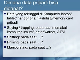 Dimana data pribadi bisa
didapat?
 Data yang tertinggal di Komputer/ laptop/
  tablet/ handphone/ flashdisc/memory card
  pribadi
 Spying / trapping: pada saat memakai
  komputer umum/kantor/warnet, ATM
 Sniffing: pada saat …?
 Phising: pada saat …?
 Manipulating: pada saat …?
 