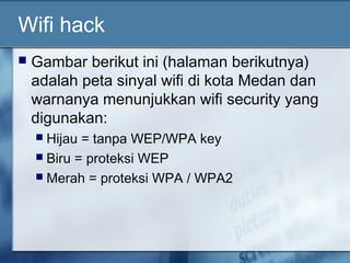 Wifi hack
   Gambar berikut ini (halaman berikutnya)
    adalah peta sinyal wifi di kota Medan dan
    warnanya menunjukkan wifi security yang
    digunakan:
     Hijau = tanpa WEP/WPA key
     Biru = proteksi WEP
     Merah = proteksi WPA / WPA2
 