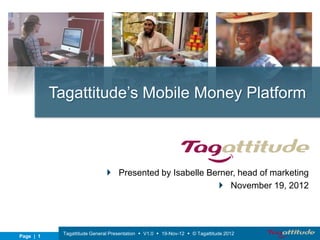 Tagattitude’s Mobile Money Platform



                               Presented by Isabelle Berner, head of marketing
                                                         November 19, 2012




            Tagattitude General Presentation  V1.0  19-Nov-12  © Tagattitude 2012
Page | 1
 