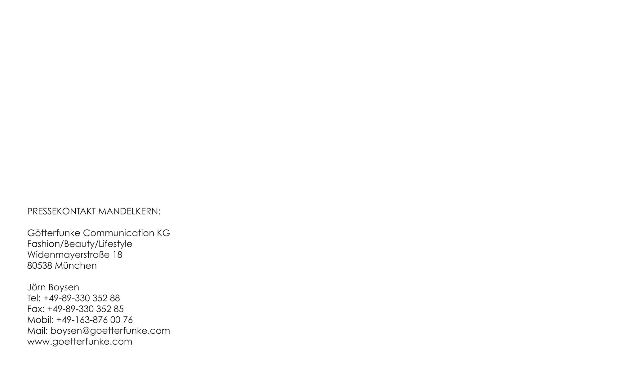PRESSEKONTAKT MANDELKERN:

Götterfunke Communication KG
Fashion/Beauty/Lifestyle
Widenmayerstraße 18
80538 München

Jörn Boysen
Tel: +49-89-330 352 88
Fax: +49-89-330 352 85
Mobil: +49-163-876 00 76
Mail: boysen@goetterfunke.com
www.goetterfunke.com
 