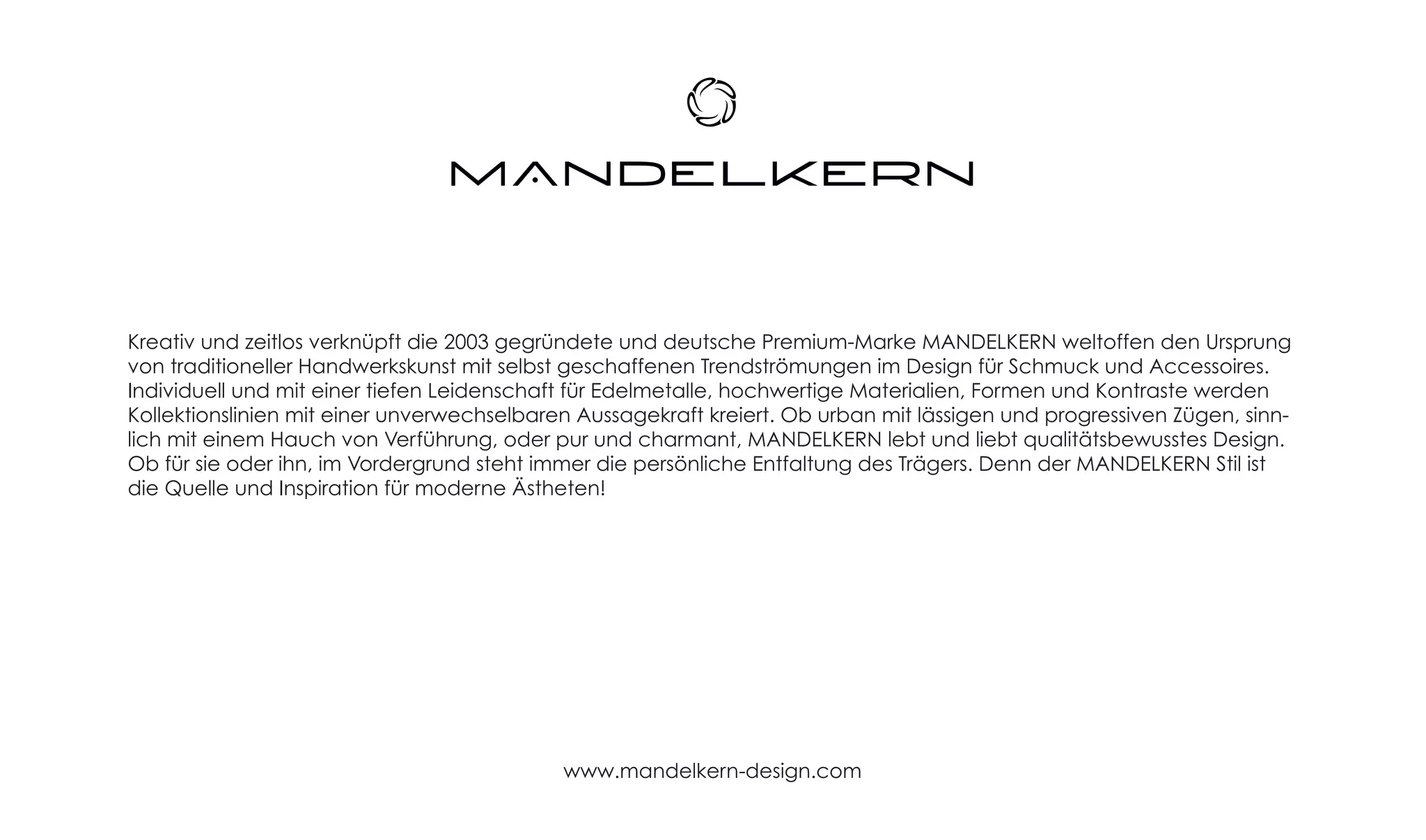 Kreativ und zeitlos verknüpft die 2003 gegründete und deutsche Premium-Marke MANDELKERN weltoffen den Ursprung
von traditioneller Handwerkskunst mit selbst geschaffenen Trendströmungen im Design für Schmuck und Accessoires.
Individuell und mit einer tiefen Leidenschaft für Edelmetalle, hochwertige Materialien, Formen und Kontraste werden
Kollektionslinien mit einer unverwechselbaren Aussagekraft kreiert. Ob urban mit lässigen und progressiven Zügen, sinn-
lich mit einem Hauch von Verführung, oder pur und charmant, MANDELKERN lebt und liebt qualitätsbewusstes Design.
Ob für sie oder ihn, im Vordergrund steht immer die persönliche Entfaltung des Trägers. Denn der MANDELKERN Stil ist
die Quelle und Inspiration für moderne Ästheten!




                                            www.mandelkern-design.com
 