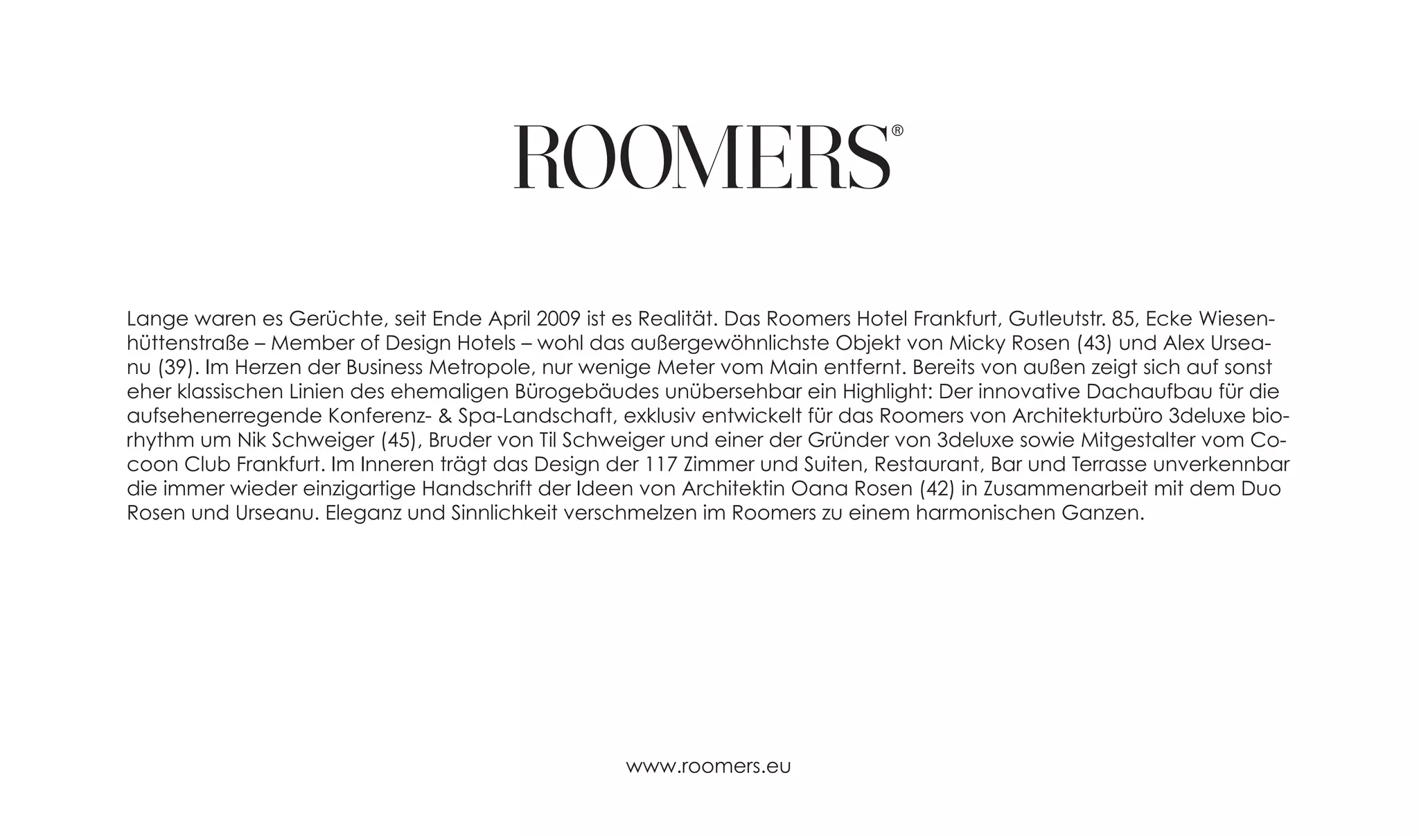 Lange waren es Gerüchte, seit Ende April 2009 ist es Realität. Das Roomers Hotel Frankfurt, Gutleutstr. 85, Ecke Wiesen-
hüttenstraße – Member of Design Hotels – wohl das außergewöhnlichste Objekt von Micky Rosen (43) und Alex Ursea-
nu (39). Im Herzen der Business Metropole, nur wenige Meter vom Main entfernt. Bereits von außen zeigt sich auf sonst
eher klassischen Linien des ehemaligen Bürogebäudes unübersehbar ein Highlight: Der innovative Dachaufbau für die
aufsehenerregende Konferenz- & Spa-Landschaft, exklusiv entwickelt für das Roomers von Architekturbüro 3deluxe bio-
rhythm um Nik Schweiger (45), Bruder von Til Schweiger und einer der Gründer von 3deluxe sowie Mitgestalter vom Co-
coon Club Frankfurt. Im Inneren trägt das Design der 117 Zimmer und Suiten, Restaurant, Bar und Terrasse unverkennbar
die immer wieder einzigartige Handschrift der Ideen von Architektin Oana Rosen (42) in Zusammenarbeit mit dem Duo
Rosen und Urseanu. Eleganz und Sinnlichkeit verschmelzen im Roomers zu einem harmonischen Ganzen.




                                                   www.roomers.eu
 