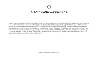 Kreativ und zeitlos verknüpft die 2003 gegründete und deutsche Premium-Marke MANDELKERN weltoffen den Ursprung
von traditioneller Handwerkskunst mit selbst geschaffenen Trendströmungen im Design für Schmuck und Accessoires.
Individuell und mit einer tiefen Leidenschaft für Edelmetalle, hochwertige Materialien, Formen und Kontraste werden
Kollektionslinien mit einer unverwechselbaren Aussagekraft kreiert. Ob urban mit lässigen und progressiven Zügen, sinn-
lich mit einem Hauch von Verführung, oder pur und charmant, MANDELKERN lebt und liebt qualitätsbewusstes Design.
Ob für sie oder ihn, im Vordergrund steht immer die persönliche Entfaltung des Trägers. Denn der MANDELKERN Stil ist
die Quelle und Inspiration für moderne Ästheten!




                                            www.mandelkern-design.com
 
