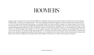 Lange waren es Gerüchte, seit Ende April 2009 ist es Realität. Das Roomers Hotel Frankfurt, Gutleutstr. 85, Ecke Wiesen-
hüttenstraße – Member of Design Hotels – wohl das außergewöhnlichste Objekt von Micky Rosen (43) und Alex Ursea-
nu (39). Im Herzen der Business Metropole, nur wenige Meter vom Main entfernt. Bereits von außen zeigt sich auf sonst
eher klassischen Linien des ehemaligen Bürogebäudes unübersehbar ein Highlight: Der innovative Dachaufbau für die
aufsehenerregende Konferenz- & Spa-Landschaft, exklusiv entwickelt für das Roomers von Architekturbüro 3deluxe bio-
rhythm um Nik Schweiger (45), Bruder von Til Schweiger und einer der Gründer von 3deluxe sowie Mitgestalter vom Co-
coon Club Frankfurt. Im Inneren trägt das Design der 117 Zimmer und Suiten, Restaurant, Bar und Terrasse unverkennbar
die immer wieder einzigartige Handschrift der Ideen von Architektin Oana Rosen (42) in Zusammenarbeit mit dem Duo
Rosen und Urseanu. Eleganz und Sinnlichkeit verschmelzen im Roomers zu einem harmonischen Ganzen.




                                                   www.roomers.eu
 
