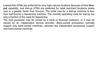 Leased-line ATMs are preferred for very high-volume locations because of their thru-
put capability, and dial-up ATMs are preferred for retail merchant locations where
cost is a greater factor than thru-put. The initial cost for a dial-up machine is less
than half that for a leased-line machine. The monthly operating costs for dial-up are
only a fraction of the costs for leased-line.
The host processor may be owned by a bank or financial institution, or it may be
owned by an independent service provider. Bank-owned processors normally
support only bank-owned machines, whereas the independent processors support
merchant-owned machines.
 