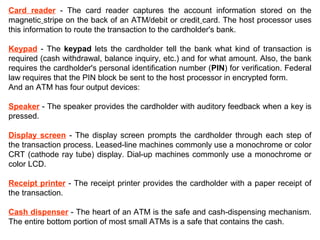 Card reader - The card reader captures the account information stored on the
magnetic stripe on the back of an ATM/debit or credit card. The host processor uses
this information to route the transaction to the cardholder's bank.
Keypad - The keypad lets the cardholder tell the bank what kind of transaction is
required (cash withdrawal, balance inquiry, etc.) and for what amount. Also, the bank
requires the cardholder's personal identification number (PIN) for verification. Federal
law requires that the PIN block be sent to the host processor in encrypted form.
And an ATM has four output devices:
Speaker - The speaker provides the cardholder with auditory feedback when a key is
pressed.
Display screen - The display screen prompts the cardholder through each step of
the transaction process. Leased-line machines commonly use a monochrome or color
CRT (cathode ray tube) display. Dial-up machines commonly use a monochrome or
color LCD.
Receipt printer - The receipt printer provides the cardholder with a paper receipt of
the transaction.
Cash dispenser - The heart of an ATM is the safe and cash-dispensing mechanism.
The entire bottom portion of most small ATMs is a safe that contains the cash.
 