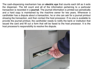 The cash-dispensing mechanism has an electric eye that counts each bill as it exits
the dispenser. The bill count and all of the information pertaining to a particular
transaction is recorded in a journal. The journal information is printed out periodically
and a hard copy is maintained by the machine owner for two years. Whenever a
cardholder has a dispute about a transaction, he or she can ask for a journal printout
showing the transaction, and then contact the host processor. If no one is available to
provide the journal printout, the cardholder needs to notify the bank or institution that
issued the card and fill out a form that will be faxed to the host processor. It is the
host processor's responsibility to resolve the dispute.
 