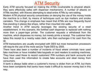 ATM Security
Early ATM security focused on making the ATMs invulnerable to physical attack;
they were effectively safes with dispenser mechanisms. A number of attacks on
ATMs resulted, with thieves attempting to steal entire ATMs by ram-raiding.
Modern ATM physical security concentrates on denying the use of the money inside
the machine to a thief, by means of techniques such as dye markers and smoke
canisters. This change in emphasis has meant that ATMs are now frequently found
free-standing in places like shops, rather than mounted into walls.
Another trend in ATM security leverages the existing security of a retail
establishment. In this scenario, the fortified cash dispenser is replaced with nothing
more than a paper-tape printer. The customer requests a withdrawal from the
machine, which dispenses no money, but merely prints a receipt. The customer then
takes this receipt to a nearby sales clerk, who then exchanges it for cash from the
till.
ATM transactions are usually encrypted with DES but most transaction processors
will require the use of the more secure Triple DES by 2005.
There have also been a number of incidents of fraud where criminals have used
fake machines or have installed fake keypads or card readers to existing machines.
They have used these to record customers' PIN numbers and bank accounts and
have then used this information to create fake accounts and steal money from
consumers.
A bank is always liable when a customer's money is stolen from an ATM, but there
have been complaints that banks have made it difficult to recover money lost in this
way.
 