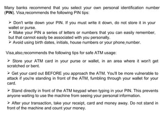 Many banks recommend that you select your own personal identification number
(PIN). Visa recommends the following PIN tips:
 Don't write down your PIN. If you must write it down, do not store it in your
wallet or purse.
 Make your PIN a series of letters or numbers that you can easily remember,
but that cannot easily be associated with you personally.
 Avoid using birth dates, initials, house numbers or your phone number.
Visa also recommends the following tips for safe ATM usage:
 Store your ATM card in your purse or wallet, in an area where it won't get
scratched or bent.
 Get your card out BEFORE you approach the ATM. You'll be more vulnerable to
attack if you're standing in front of the ATM, fumbling through your wallet for your
card.
 Stand directly in front of the ATM keypad when typing in your PIN. This prevents
anyone waiting to use the machine from seeing your personal information.
 After your transaction, take your receipt, card and money away. Do not stand in
front of the machine and count your money.
 